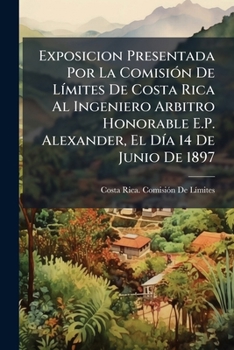 Exposicion Presentada Por La Comisión De Límites De Costa Rica Al Ingeniero Arbitro Honorable E.P. Alexander, El Día 14 De Junio De 1897