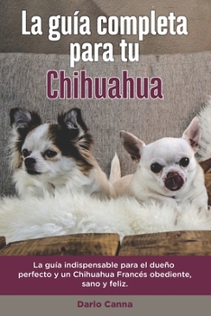 La Gu�a Completa Para Tu Chihuahua: La gu�a indispensable para el due�o perfecto y un Chihuahua obediente, sano y feliz.