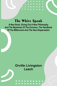 The White Spark; A New Book, Giving Out a New Philosophy and the Mysteries of the Universe. The Handbook of the Millennium and the New Dispensation