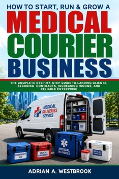 How To Start, Run, & Grow A Medical Courier Business: The Complete Step-by-Step Guide to Landing Clients, Securing Contracts, Increasing Income, and Reliable Enterprise