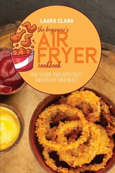 Paperback The Beginner's Air Fryer Cookbook: How To Cook Your Super Tasty And Healthy Fried Meals Book