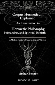 Corpus Hermeticum Explained: An Introduction to Hermetic Philosophy, Poimandres, and Spiritual Rebirth: A Modern Reader's Guide to Ancient Wisdom