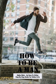 Paperback How To Be A Man: Alpha Male - An Easy To Follow Step-By-Step Guide For Father & Son: How To Raise Sons Book
