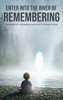 Enter Into The River Of Remembering: Whispers OF Wisdom Untold Received At The Rivers Edge