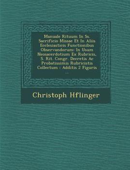 Manuale Rituum in SS. Sacrificio Missae Et in Aliis Ecclesiasticis Functionibus Observandorum: In Usum Neosacerdotium Ex Rubricis, S. Rit. Congr. Decretis AC Probatissimis Rubricistis Collectum: Addit