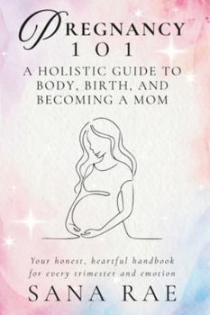 PREGNANCY 101 A Holistic Guide to Body, Birth, and Becoming a Mom: Your honest, heartful handbook for every trimester and emotion