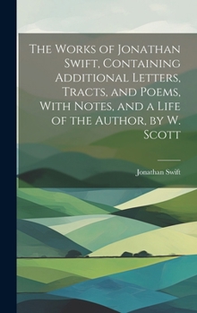 Hardcover The Works of Jonathan Swift, Containing Additional Letters, Tracts, and Poems, With Notes, and a Life of the Author, by W. Scott Book