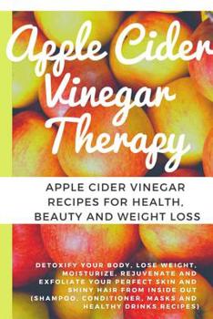 Apple Cider Vinegar Therapy: Detoxify your Body, Lose Weight, Moisturize, Rejuvenate and Exfoliate your Perfect Skin and Shiny Hair From Inside Out (Shampoo, Conditioner, Masks And Healthy Drinks Reci
