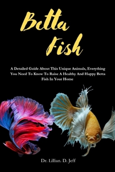 BETTA FISH: A Detailed Guide About This Unique Animals, Everything You Need To Know To Raise A Healthy And Happy Betta Fish In Your Home