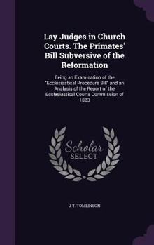 Lay Judges in Church Courts. the Primates' Bill Subversive of the Reformation: Being an Examination of the Ecclesiastical Procedure Bill and an Analysis of the Report of the Ecclesiastical Courts Comm