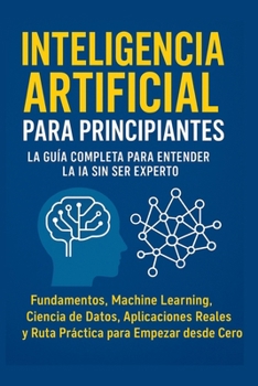 Inteligencia Artificial para Principiantes: La Guía Completa para Entender la IA Sin Ser Experto: Fundamentos, Machine Learning, Ciencia de Datos, ... y Ruta Práctica desde cero (Spanish Edition)