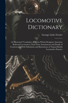 Locomotive Dictionary: An Illustrated Vocabulary of Terms Which Designate American Railroad Locomotives Their Parts Attachments and Details of ... of Typical British Locomotive Practice