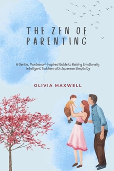 The Zen of Parenting: A Gentle, Montessori-Inspired Guide to Raising Emotionally Intelligent Toddlers with Japanese Simplicity (Olivia Maxwell’s Gentle Parenting Guides)