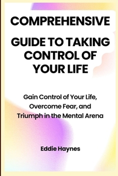 Comprehensive Guide to Taking Control of Your Life: Gain Control of Your Life, Overcome Fear, and Triumph in the Mental Arena