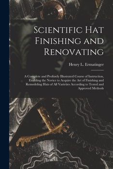 Scientific hat Finishing and Renovating; a Complete and Profusely Illustrated Course of Instruction, Enabling the Novice to Acquire the art of ... According to Tested and Approved Methods