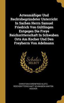 Actenm��iger Und Rechtsbegr�ndeter Unterricht In Sachen Herrn Samuel Friedrich Von G�ltlingen Entgegen Die Freye Reichsritterschaft In Schwaben Orts Am Kocher Und Den Freyherrn Von Adelmann