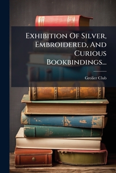 Exhibition Of Silver, Embroidered, And Curious Bookbindings...: The Grolier Club Of The City Of New York, April 16 To May 9, 1903...
