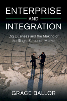 Enterprise and Integration: Big Business and the Making of the Single European Market (Cambridge Studies in the Emergence of Global Enterprise)