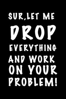 Sure, Let Me Drop Everything and Work On Your Problem.: 120-Page Funny Sarcastic Blank Lined Journal Makes Great Coworker, Boss or Manager Gift Idea, 6"x9"