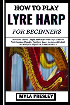 HOW TO PLAY LYRE HARP FOR BEGINNERS: Unlock The Secrets Of Lyre Harp Music With Easy-To-Follow Techniques And Practice Routines - Learn Master And Perfect Your Ability To Play Like A Pro From Scratch