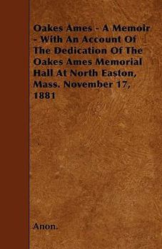Oakes Ames - A Memoir - With an Account of the Dedication of the Oakes Ames Memorial Hall at North Easton, Mass. November 17, 1881