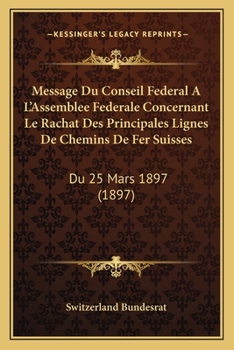 Paperback Message Du Conseil Federal A L'Assemblee Federale Concernant Le Rachat Des Principales Lignes de Chemins de Fer Suisses: Du 25 Mars 1897 (1897) [French] Book