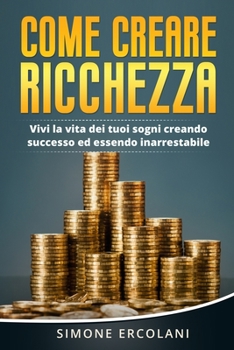 Come creare ricchezza: Vivi la vita dei tuoi sogni creando successo ed essendo inarrestabile