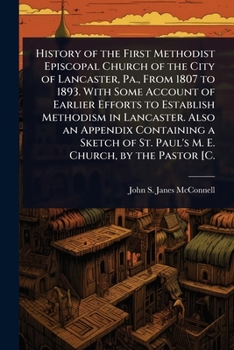 History of the First Methodist Episcopal Church of the City of Lancaster, Pa., From 1807 to 1893. With Some Account of Earlier Efforts to Establish ... of St. Paul's M. E. Church, by the Pastor [C.
