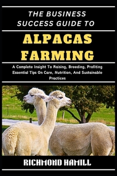 THE BUSINESS SUCCESS GUIDE TO ALPACAS FARMING: A Complete Insight To Raising, Breeding, Profiting Essential Tips On Care, Nutrition, And Sustainable Practices