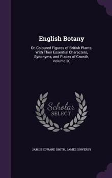 Hardcover English Botany: Or, Coloured Figures of British Plants, With Their Essential Characters, Synonyms, and Places of Growth, Volume 30 Book