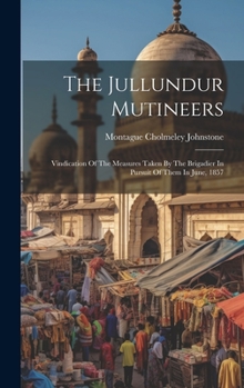 Hardcover The Jullundur Mutineers: Vindication Of The Measures Taken By The Brigadier In Pursuit Of Them In June, 1857 Book