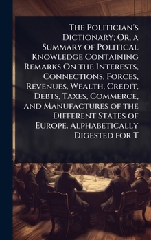 The Politician's Dictionary; Or, a Summary of Political Knowledge Containing Remarks On the Interests, Connections, Forces, Revenues, Wealth, Credit, ... of Europe. Alphabetically Digested for T