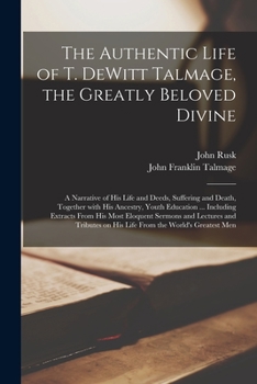 The Authentic Life of T. DeWitt Talmage, the Greatly Beloved Divine [microform]: a Narrative of His Life and Deeds, Suffering and Death, Together With ... His Most Eloquent Sermons and Lectures And...