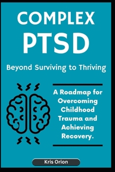 Complex Ptsd: Beyond Surviving to Thriving: A Roadmap for Overcoming Childhood Trauma and Achieving Recovery