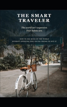 The Smart Traveler: How to See More of the World Without Spending Like You're Trying to Buy It