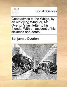 Good advice to the Whigs, by an old dying Whig: or, Mr. Overton's last letter to his friends. With an account of his sickness and death.