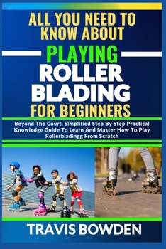 ALL YOU NEED TO KNOW ABOUT PLAYING ROLLERBLADING FOR BEGINNERS: Beyond The Court, Simplified Step By Step Practical Knowledge Guide To Learn And Master How To Play Rollerblading From Scratch