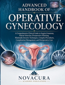 ADVANCED HANDBOOK OF OPERATIVE GYNECOLOGY: A Comprehensive Clinical Guide to Surgical Anatomy, Patient Selection, Preoperative Planning, Minimally ... Management, and Perioperative Care
