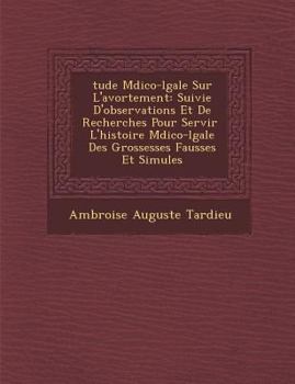 �tude M�dico-l�gale Sur L'avortement: Suivie D'observations Et De Recherches Pour Servir � L'histoire M�dico-l�gale Des Grossesses Fausses Et Simul�es