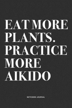 Eat More Plants. Practice More Aikido: A 6x9 Inch Notebook Journal Diary With A Bold Text Font Slogan On A Matte Cover and 120 Blank Lined Pages Makes A Great Alternative To A Card