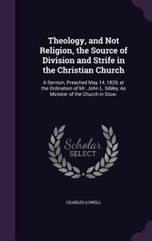 Theology, and Not Religion, the Source of Division and Strife in the Christian Church: A Sermon, Preached May 14, 1829, at the Ordination of Mr. John L. Sibley, As Minister of the Church in Stow. ...