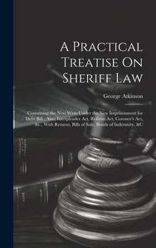 Hardcover A Practical Treatise On Sheriff Law: Containing the New Writs Under the New Imprisonment for Debt Bill; Also, Interpleader Act, Reform Act, Coroner's Book