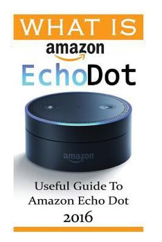 Paperback What Is Amazon Echo Dot: Useful Guide To Amazon Echo Dot 2016: (2nd Generation) (Amazon Echo, Dot, Echo Dot, Amazon Echo User Manual, Echo Dot Book