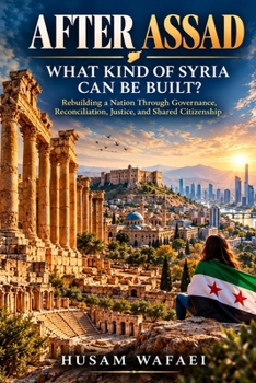 After Assad: What Kind of Syria Can Be Built?: Rebuilding a Nation Through Governance, Reconciliation, Justice, and Shared Citizenship