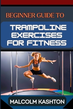 BEGINNER GUIDE TO TRAMPOLINE EXERCISES FOR FITNESS: Jumpstart Your Exercises Journey And Discover Effective Workouts For Weight Loss, Cardiovascular Health, And Muscle Tone