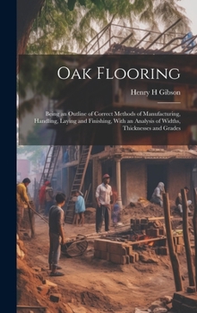 Hardcover Oak Flooring; Being an Outline of Correct Methods of Manufacturing, Handling, Laying and Finishing, With an Analysis of Widths, Thicknesses and Grades Book