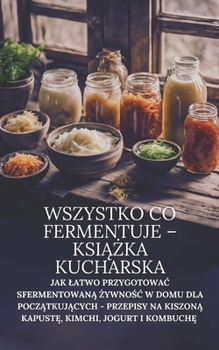 Wszystko co fermentuje – ksiazka kucharska: Jak latwo przygotowac sfermentowana zywnosc w domu dla poczatkujacych - przepisy na kiszona kapuste, kimchi, jogurt i kombuche (Polish Edition)