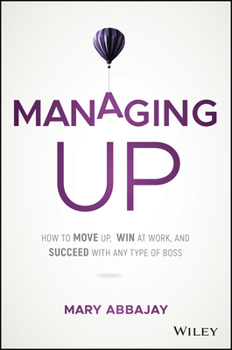 Managing Up: How to Move up, Win at Work, and Succeed with Any Type of Boss