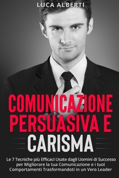 Comunicazione Persuasiva E Carisma: Le 7 Tecniche più Efficaci Usate dagli Uomini di Successo per Migliorare la tua Comunicazione e i tuoi Comportamen