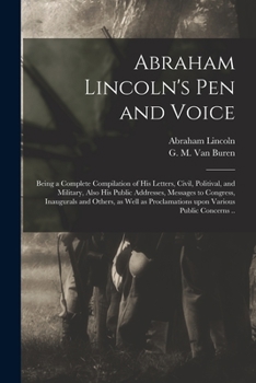 Abraham Lincoln's Pen and Voice; Being a Complete Compilation of His Letters, Civil, Politival, and Military, Also His Public Addresses, Messages to ... Proclamations Upon Various Public Concerns ..